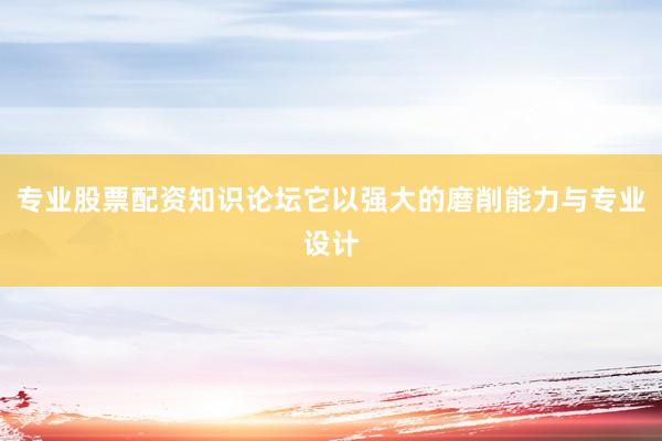 专业股票配资知识论坛它以强大的磨削能力与专业设计