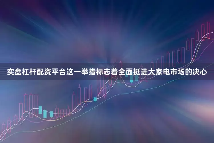 实盘杠杆配资平台这一举措标志着全面挺进大家电市场的决心