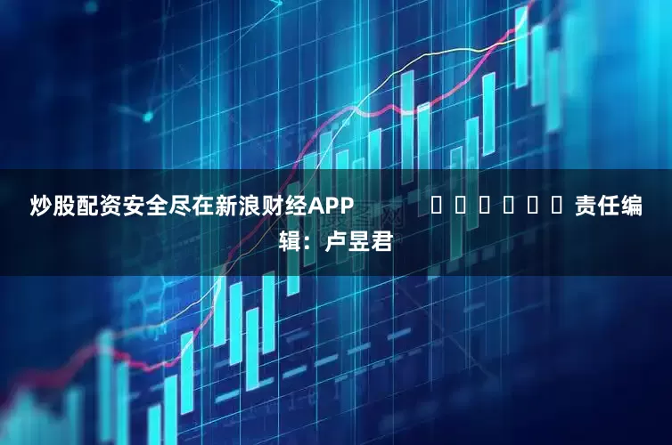 炒股配资安全尽在新浪财经APP            						责任编辑：卢昱君