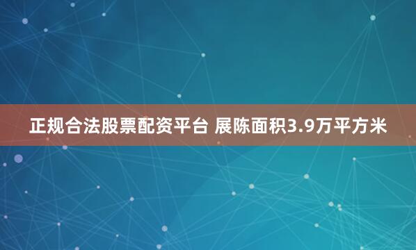正规合法股票配资平台 展陈面积3.9万平方米