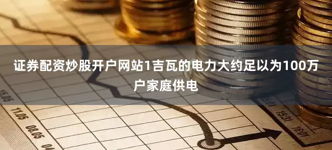 证券配资炒股开户网站1吉瓦的电力大约足以为100万户家庭供电