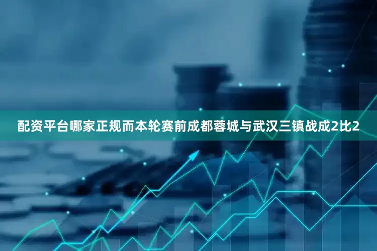 配资平台哪家正规而本轮赛前成都蓉城与武汉三镇战成2比2