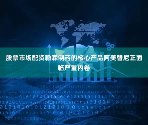 股票市场配资翰森制药的核心产品阿美替尼正面临严重内卷