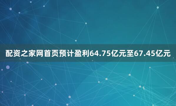 配资之家网首页预计盈利64.75亿元至67.45亿元