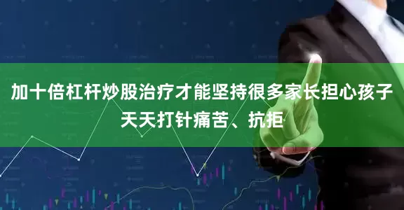 加十倍杠杆炒股治疗才能坚持很多家长担心孩子天天打针痛苦、抗拒
