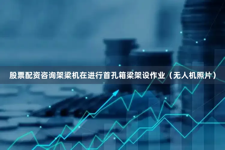 股票配资咨询架梁机在进行首孔箱梁架设作业（无人机照片）