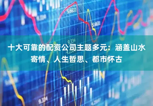 十大可靠的配资公司主题多元：涵盖山水寄情、人生哲思、都市怀古