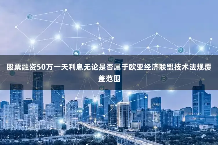 股票融资50万一天利息无论是否属于欧亚经济联盟技术法规覆盖范围