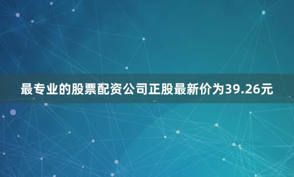 最专业的股票配资公司正股最新价为39.26元
