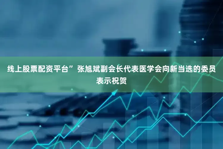 线上股票配资平台” 张旭斌副会长代表医学会向新当选的委员表示祝贺