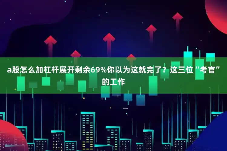 a股怎么加杠杆展开剩余69%你以为这就完了？这三位“考官”的工作
