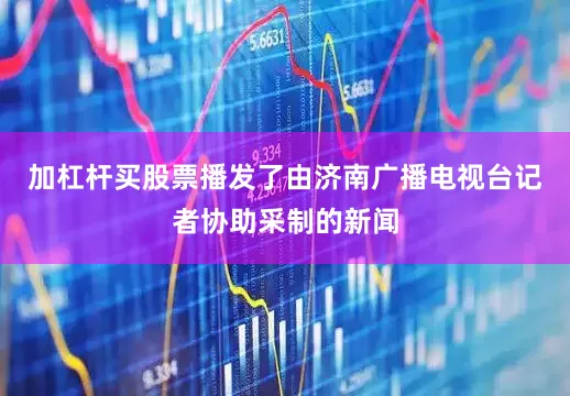 加杠杆买股票播发了由济南广播电视台记者协助采制的新闻