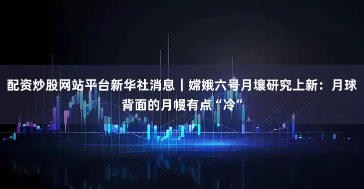 配资炒股网站平台新华社消息｜嫦娥六号月壤研究上新：月球背面的月幔有点“冷”
